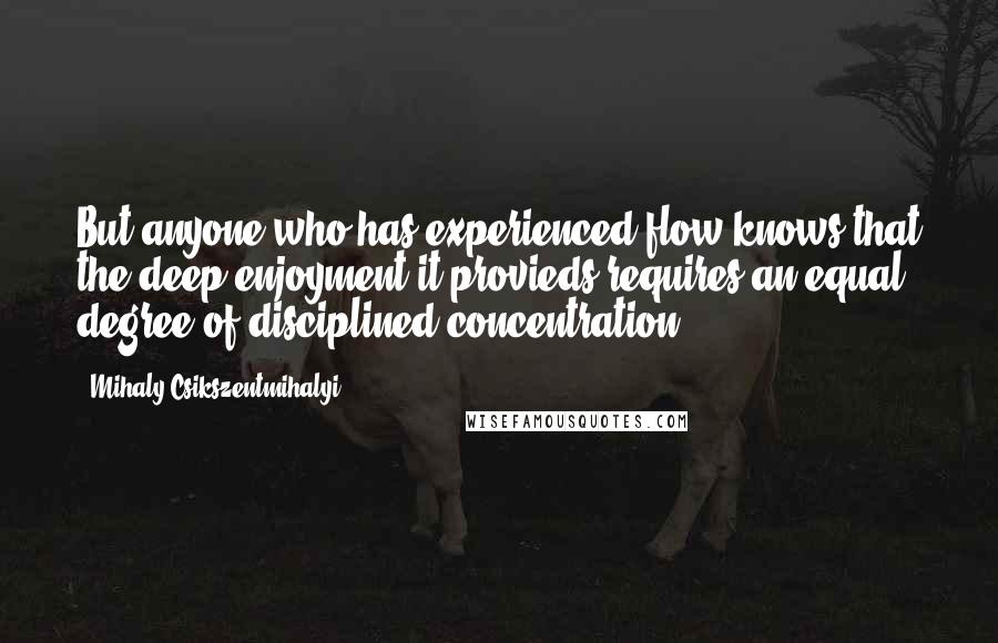 Mihaly Csikszentmihalyi Quotes: But anyone who has experienced flow knows that the deep enjoyment it provieds requires an equal degree of disciplined concentration.