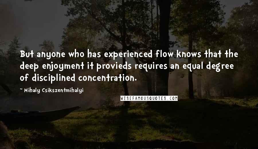 Mihaly Csikszentmihalyi Quotes: But anyone who has experienced flow knows that the deep enjoyment it provieds requires an equal degree of disciplined concentration.