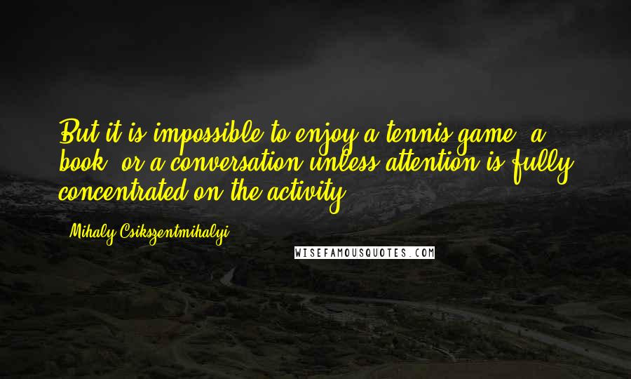 Mihaly Csikszentmihalyi Quotes: But it is impossible to enjoy a tennis game, a book, or a conversation unless attention is fully concentrated on the activity.