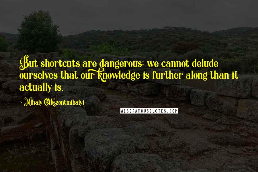 Mihaly Csikszentmihalyi Quotes: But shortcuts are dangerous; we cannot delude ourselves that our knowledge is further along than it actually is.