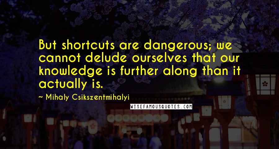 Mihaly Csikszentmihalyi Quotes: But shortcuts are dangerous; we cannot delude ourselves that our knowledge is further along than it actually is.