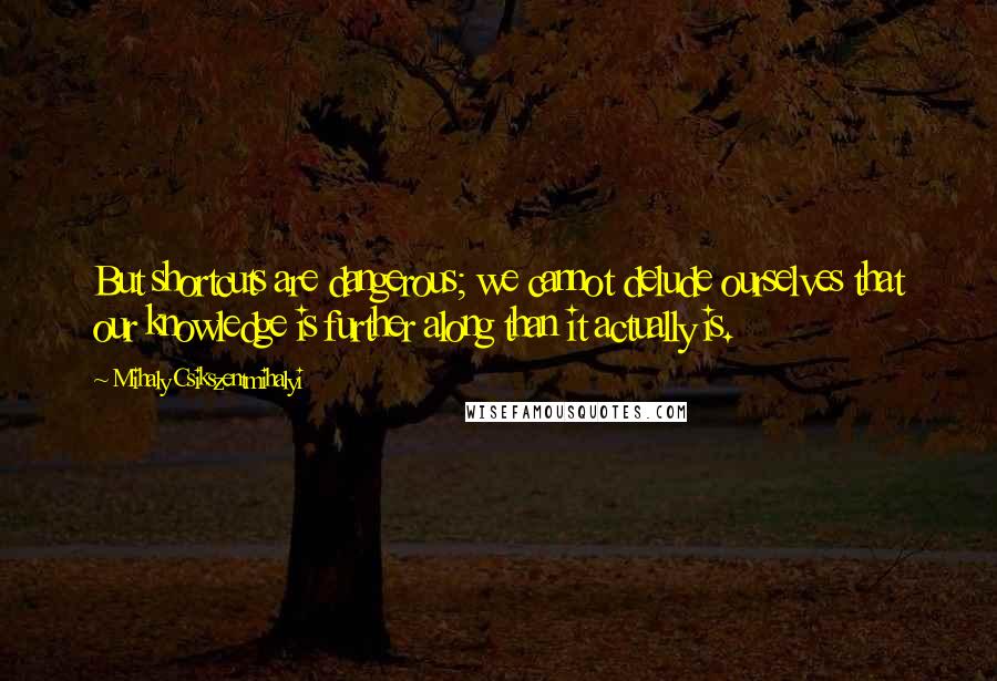 Mihaly Csikszentmihalyi Quotes: But shortcuts are dangerous; we cannot delude ourselves that our knowledge is further along than it actually is.