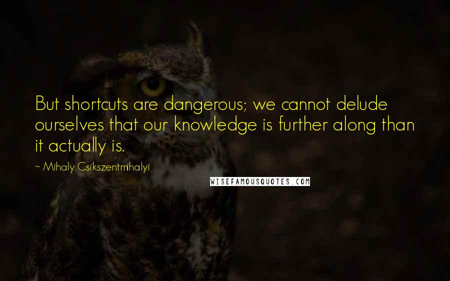 Mihaly Csikszentmihalyi Quotes: But shortcuts are dangerous; we cannot delude ourselves that our knowledge is further along than it actually is.