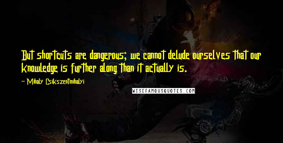 Mihaly Csikszentmihalyi Quotes: But shortcuts are dangerous; we cannot delude ourselves that our knowledge is further along than it actually is.