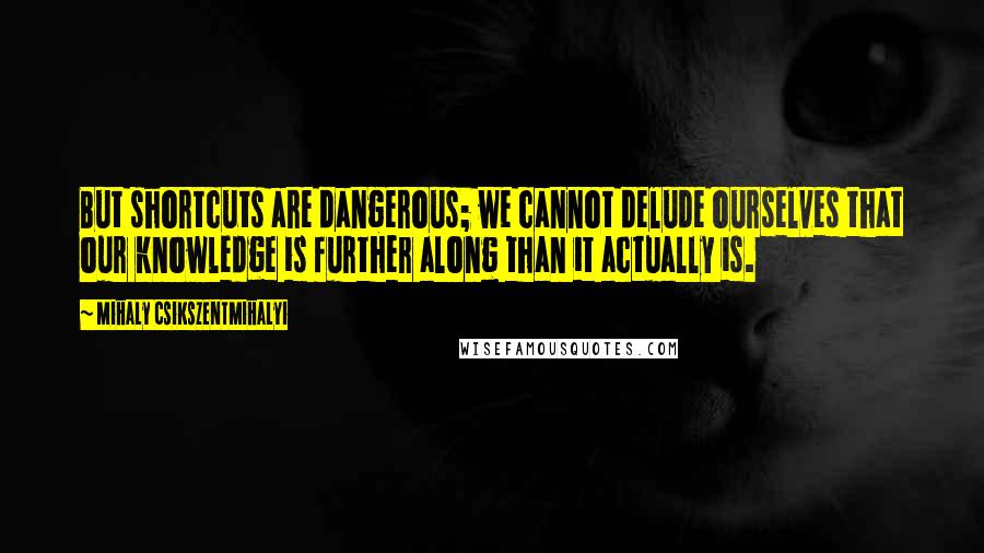 Mihaly Csikszentmihalyi Quotes: But shortcuts are dangerous; we cannot delude ourselves that our knowledge is further along than it actually is.