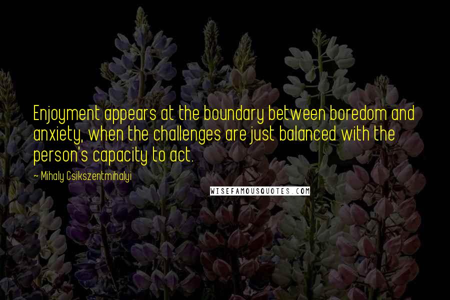 Mihaly Csikszentmihalyi Quotes: Enjoyment appears at the boundary between boredom and anxiety, when the challenges are just balanced with the person's capacity to act.