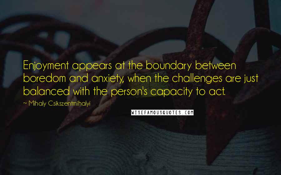 Mihaly Csikszentmihalyi Quotes: Enjoyment appears at the boundary between boredom and anxiety, when the challenges are just balanced with the person's capacity to act.