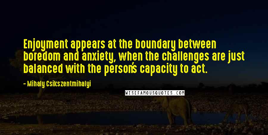 Mihaly Csikszentmihalyi Quotes: Enjoyment appears at the boundary between boredom and anxiety, when the challenges are just balanced with the person's capacity to act.