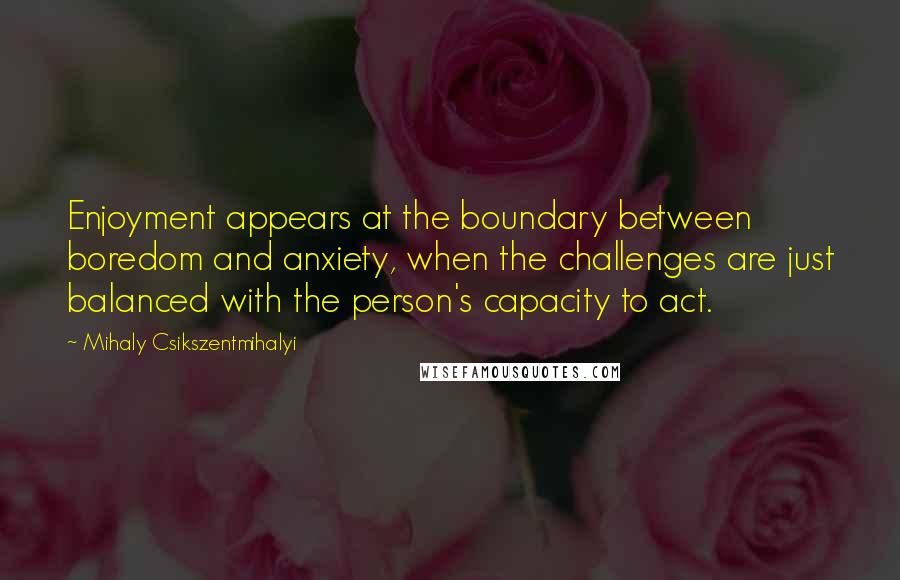 Mihaly Csikszentmihalyi Quotes: Enjoyment appears at the boundary between boredom and anxiety, when the challenges are just balanced with the person's capacity to act.