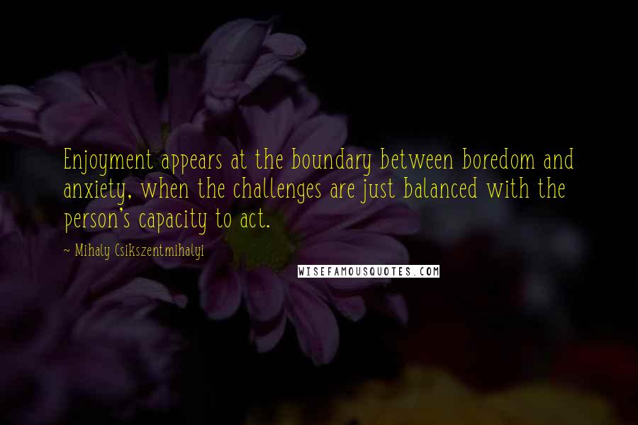 Mihaly Csikszentmihalyi Quotes: Enjoyment appears at the boundary between boredom and anxiety, when the challenges are just balanced with the person's capacity to act.