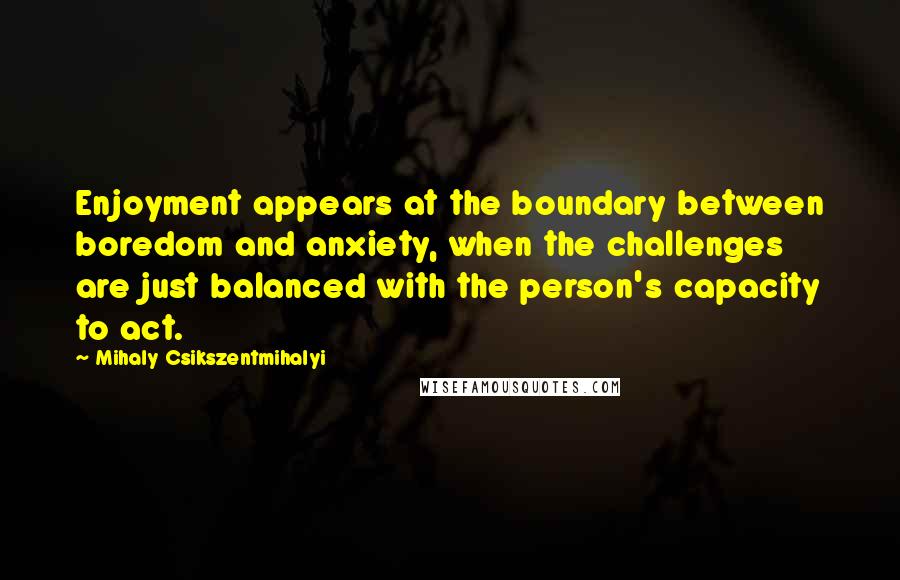 Mihaly Csikszentmihalyi Quotes: Enjoyment appears at the boundary between boredom and anxiety, when the challenges are just balanced with the person's capacity to act.