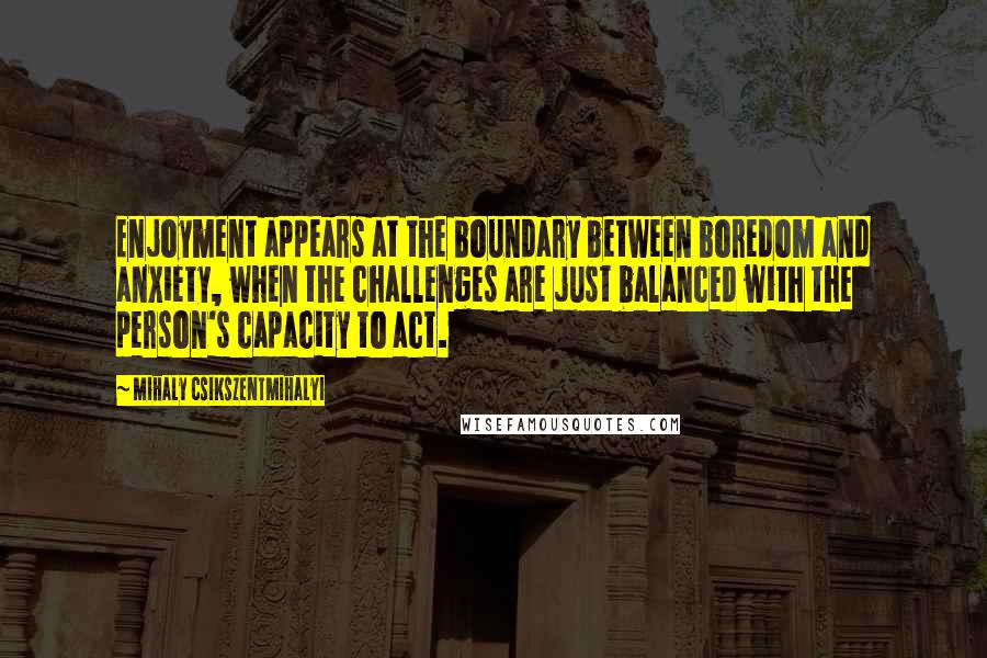 Mihaly Csikszentmihalyi Quotes: Enjoyment appears at the boundary between boredom and anxiety, when the challenges are just balanced with the person's capacity to act.