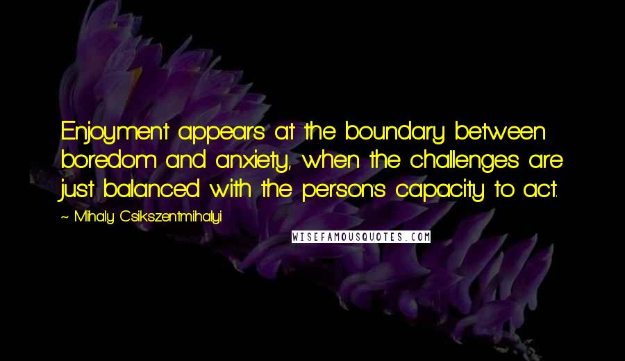 Mihaly Csikszentmihalyi Quotes: Enjoyment appears at the boundary between boredom and anxiety, when the challenges are just balanced with the person's capacity to act.