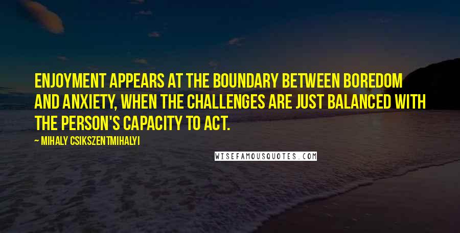 Mihaly Csikszentmihalyi Quotes: Enjoyment appears at the boundary between boredom and anxiety, when the challenges are just balanced with the person's capacity to act.