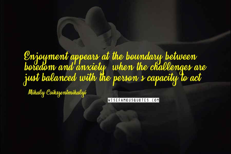 Mihaly Csikszentmihalyi Quotes: Enjoyment appears at the boundary between boredom and anxiety, when the challenges are just balanced with the person's capacity to act.