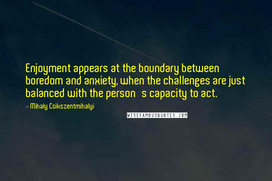 Mihaly Csikszentmihalyi Quotes: Enjoyment appears at the boundary between boredom and anxiety, when the challenges are just balanced with the person's capacity to act.