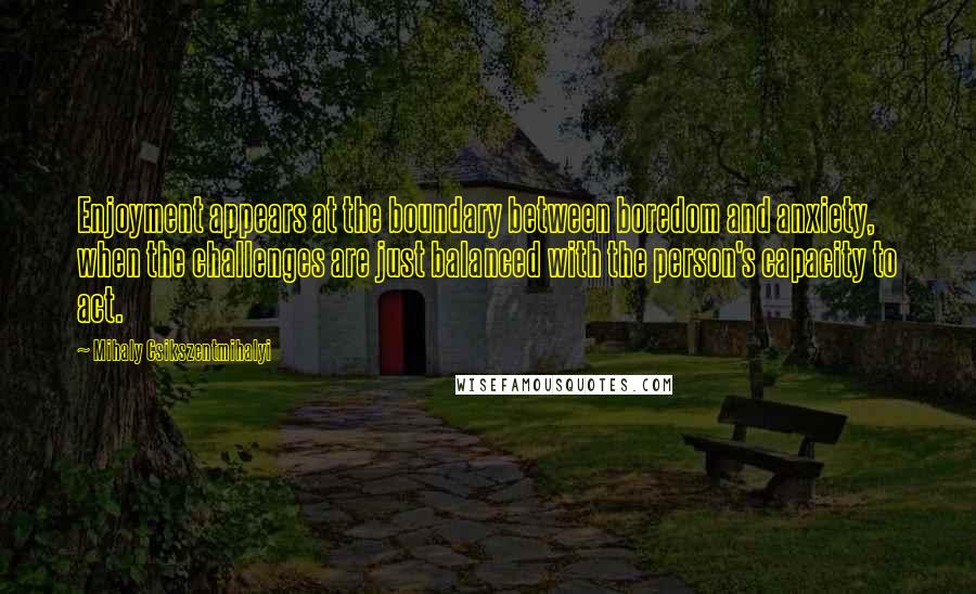 Mihaly Csikszentmihalyi Quotes: Enjoyment appears at the boundary between boredom and anxiety, when the challenges are just balanced with the person's capacity to act.