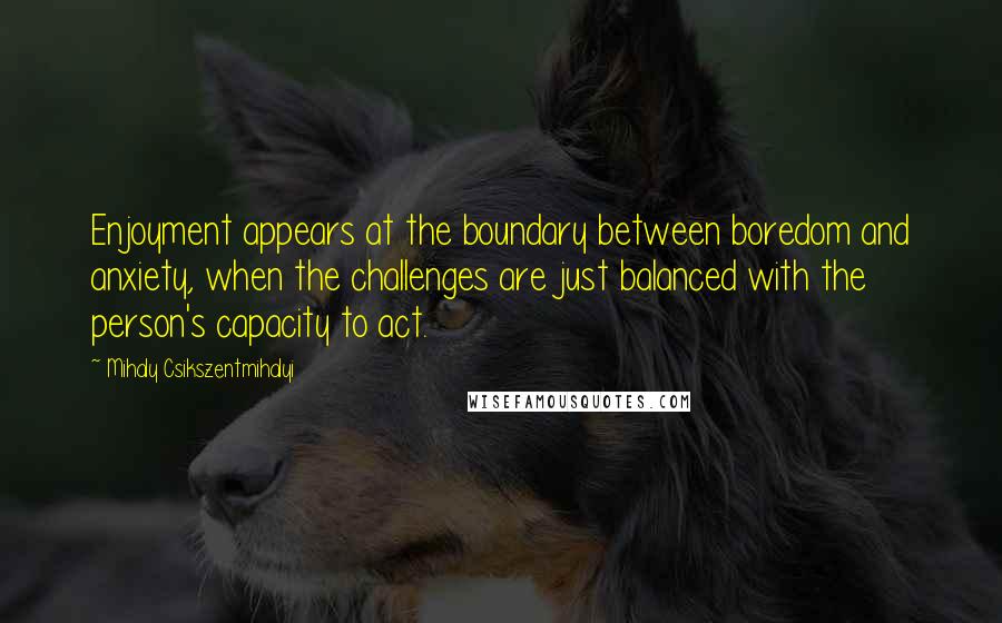 Mihaly Csikszentmihalyi Quotes: Enjoyment appears at the boundary between boredom and anxiety, when the challenges are just balanced with the person's capacity to act.