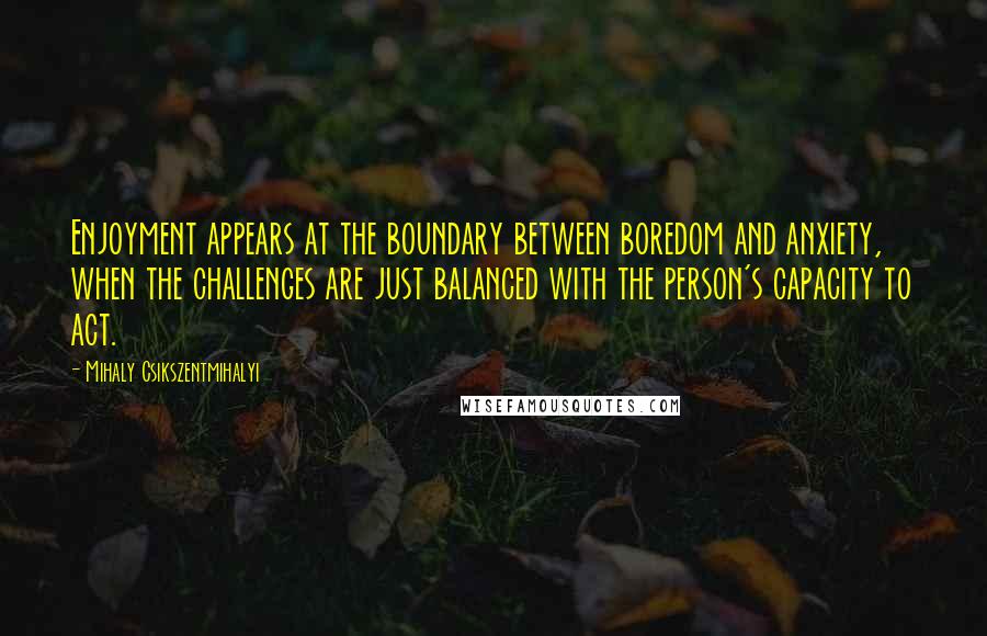 Mihaly Csikszentmihalyi Quotes: Enjoyment appears at the boundary between boredom and anxiety, when the challenges are just balanced with the person's capacity to act.