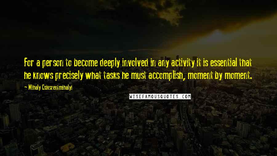 Mihaly Csikszentmihalyi Quotes: For a person to become deeply involved in any activity it is essential that he knows precisely what tasks he must accomplish, moment by moment.