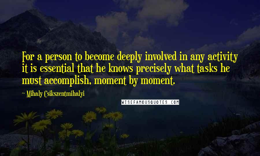 Mihaly Csikszentmihalyi Quotes: For a person to become deeply involved in any activity it is essential that he knows precisely what tasks he must accomplish, moment by moment.