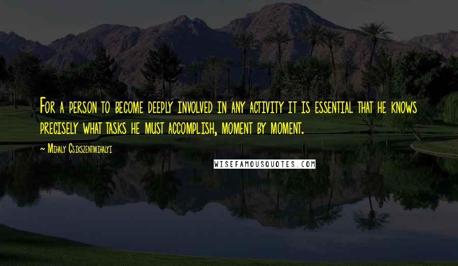 Mihaly Csikszentmihalyi Quotes: For a person to become deeply involved in any activity it is essential that he knows precisely what tasks he must accomplish, moment by moment.