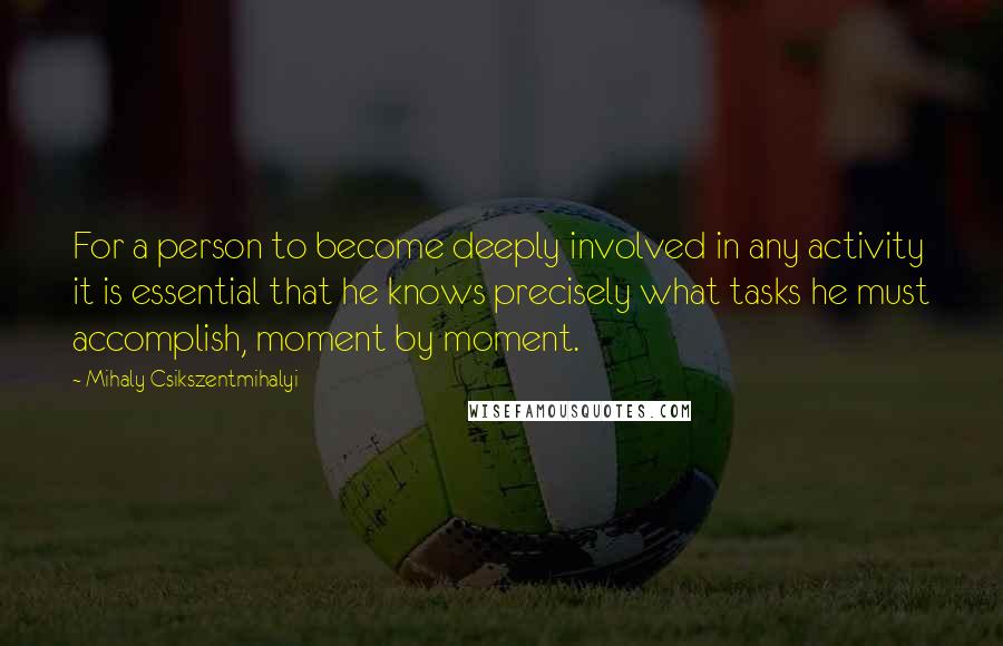 Mihaly Csikszentmihalyi Quotes: For a person to become deeply involved in any activity it is essential that he knows precisely what tasks he must accomplish, moment by moment.