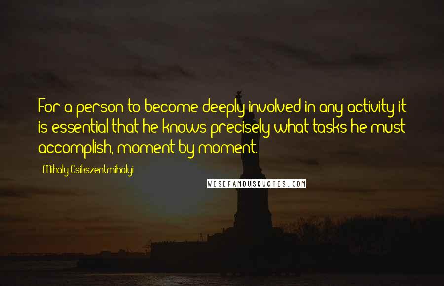 Mihaly Csikszentmihalyi Quotes: For a person to become deeply involved in any activity it is essential that he knows precisely what tasks he must accomplish, moment by moment.