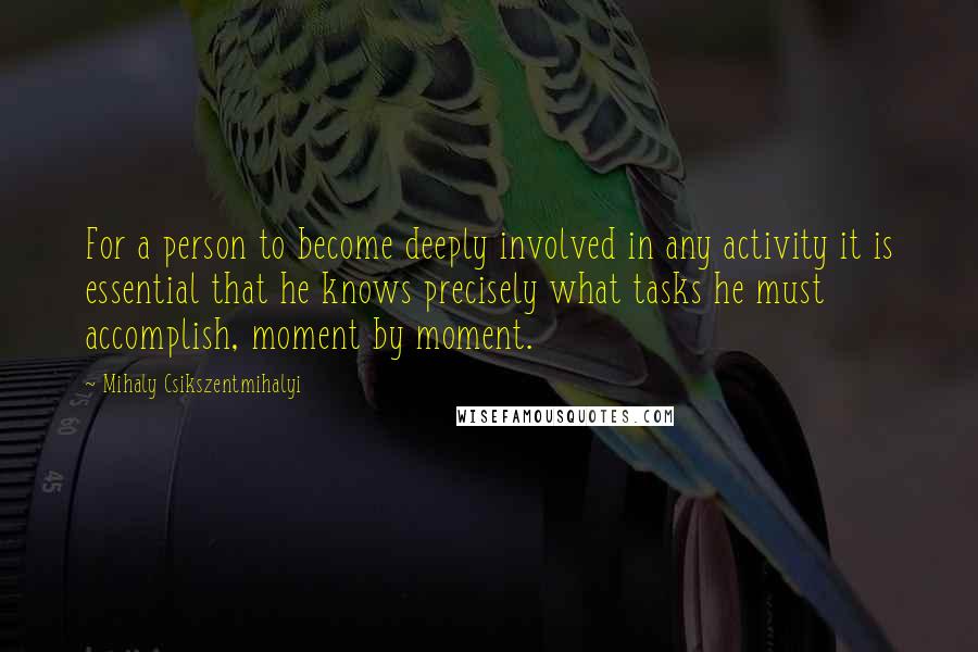 Mihaly Csikszentmihalyi Quotes: For a person to become deeply involved in any activity it is essential that he knows precisely what tasks he must accomplish, moment by moment.