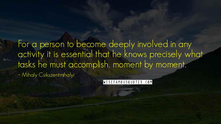 Mihaly Csikszentmihalyi Quotes: For a person to become deeply involved in any activity it is essential that he knows precisely what tasks he must accomplish, moment by moment.