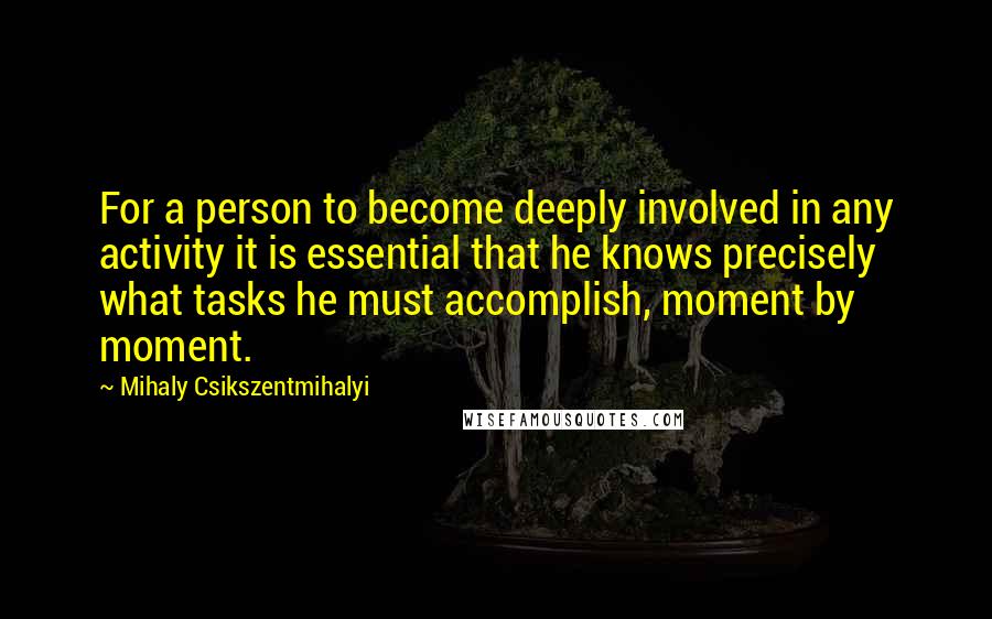 Mihaly Csikszentmihalyi Quotes: For a person to become deeply involved in any activity it is essential that he knows precisely what tasks he must accomplish, moment by moment.