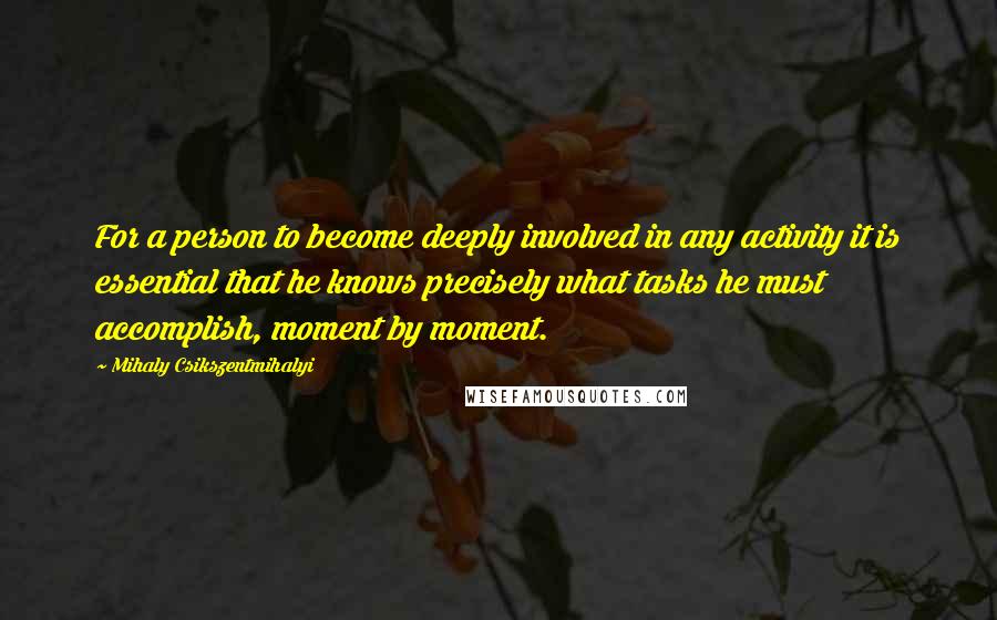 Mihaly Csikszentmihalyi Quotes: For a person to become deeply involved in any activity it is essential that he knows precisely what tasks he must accomplish, moment by moment.