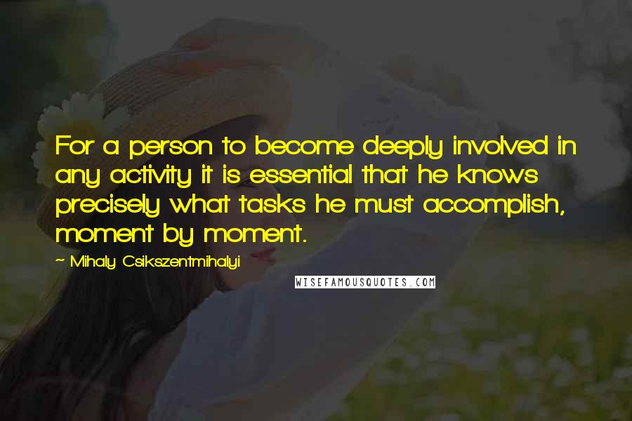 Mihaly Csikszentmihalyi Quotes: For a person to become deeply involved in any activity it is essential that he knows precisely what tasks he must accomplish, moment by moment.