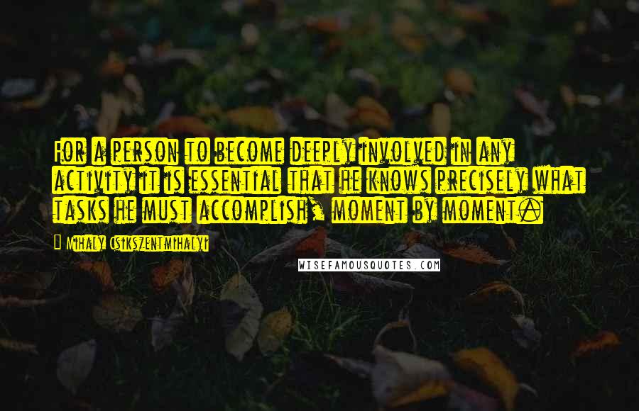 Mihaly Csikszentmihalyi Quotes: For a person to become deeply involved in any activity it is essential that he knows precisely what tasks he must accomplish, moment by moment.