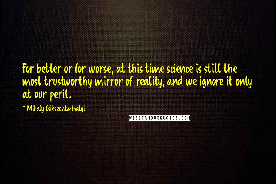 Mihaly Csikszentmihalyi Quotes: For better or for worse, at this time science is still the most trustworthy mirror of reality, and we ignore it only at our peril.