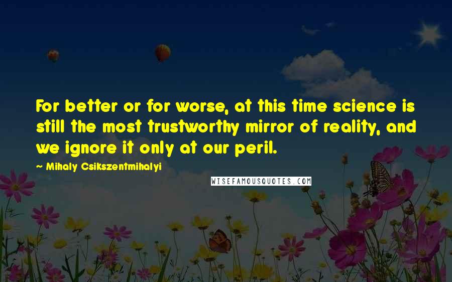 Mihaly Csikszentmihalyi Quotes: For better or for worse, at this time science is still the most trustworthy mirror of reality, and we ignore it only at our peril.