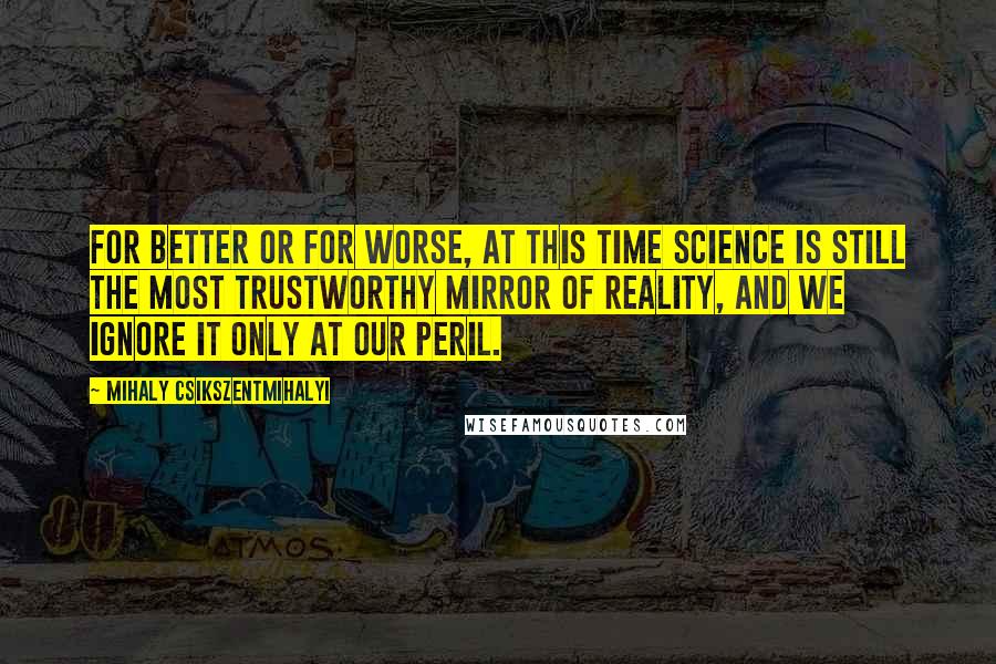 Mihaly Csikszentmihalyi Quotes: For better or for worse, at this time science is still the most trustworthy mirror of reality, and we ignore it only at our peril.