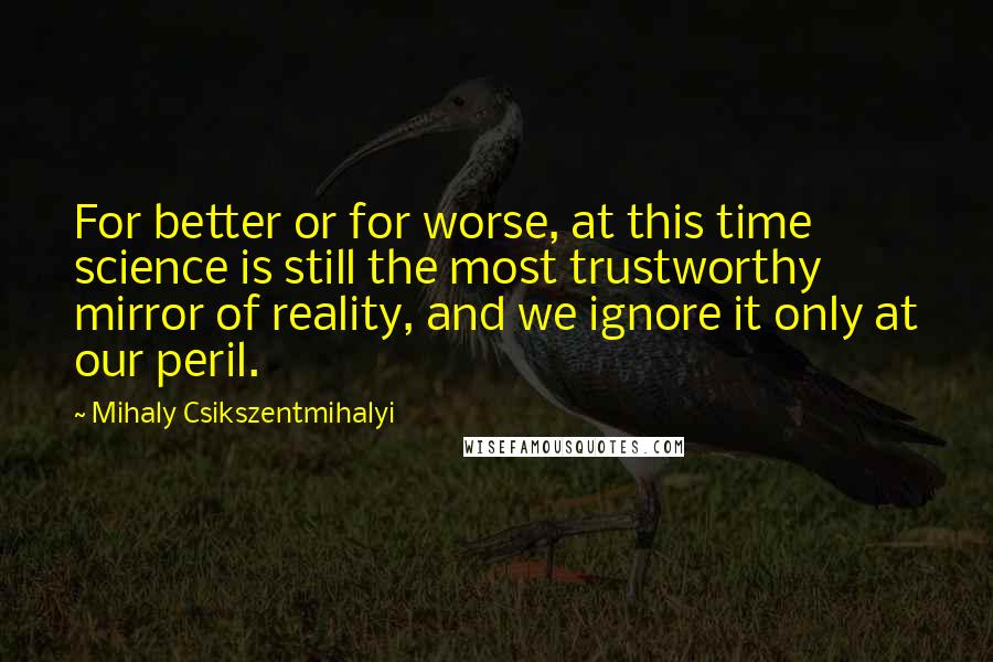 Mihaly Csikszentmihalyi Quotes: For better or for worse, at this time science is still the most trustworthy mirror of reality, and we ignore it only at our peril.