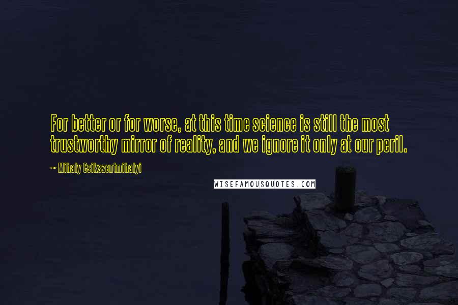 Mihaly Csikszentmihalyi Quotes: For better or for worse, at this time science is still the most trustworthy mirror of reality, and we ignore it only at our peril.