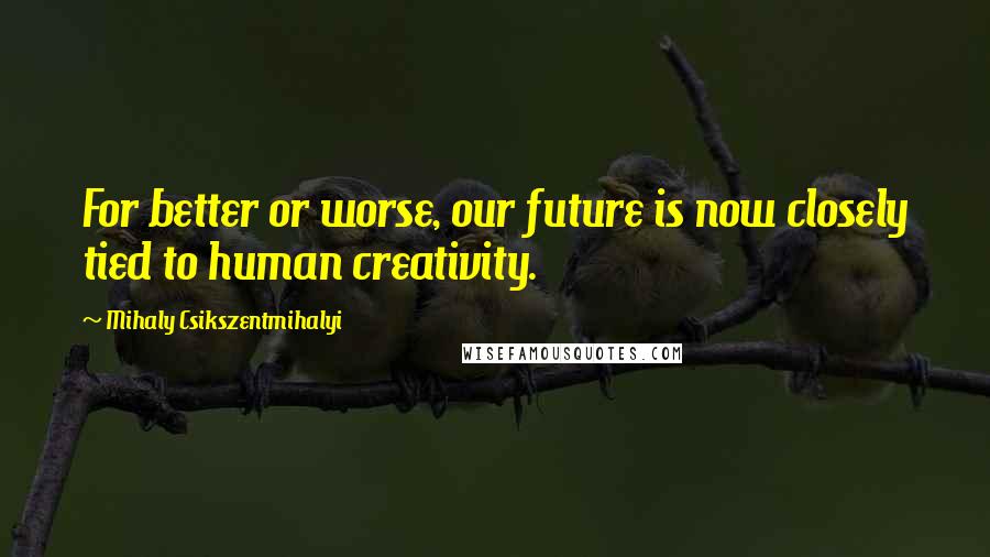 Mihaly Csikszentmihalyi Quotes: For better or worse, our future is now closely tied to human creativity.