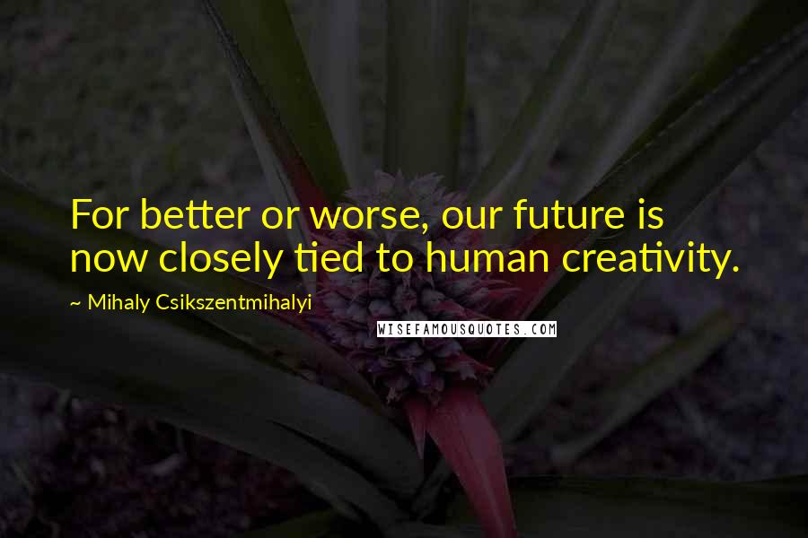 Mihaly Csikszentmihalyi Quotes: For better or worse, our future is now closely tied to human creativity.