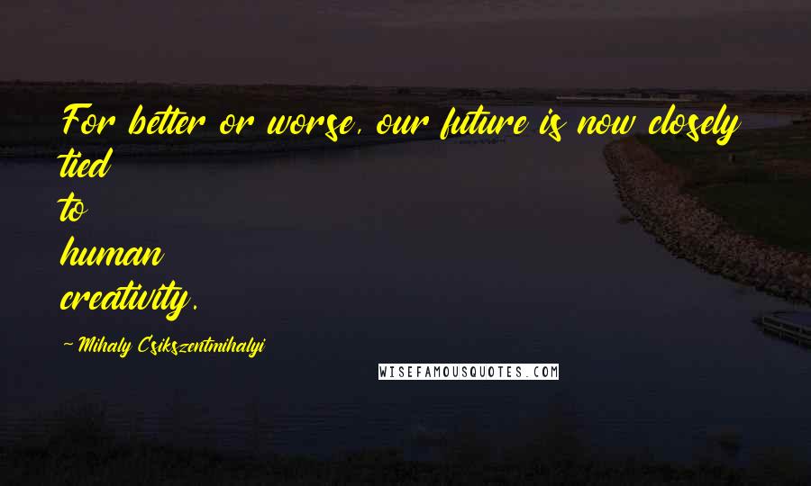 Mihaly Csikszentmihalyi Quotes: For better or worse, our future is now closely tied to human creativity.