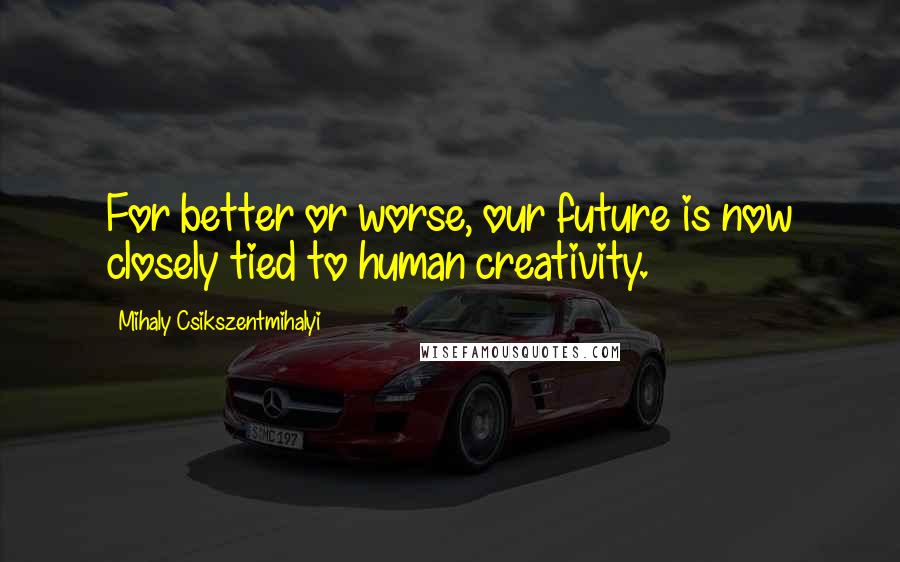 Mihaly Csikszentmihalyi Quotes: For better or worse, our future is now closely tied to human creativity.