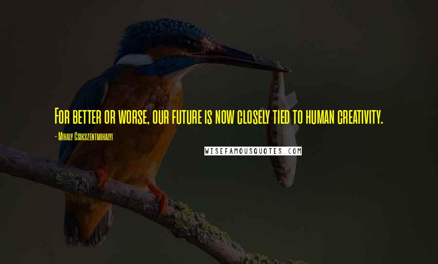 Mihaly Csikszentmihalyi Quotes: For better or worse, our future is now closely tied to human creativity.