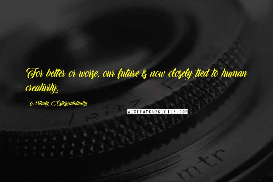 Mihaly Csikszentmihalyi Quotes: For better or worse, our future is now closely tied to human creativity.