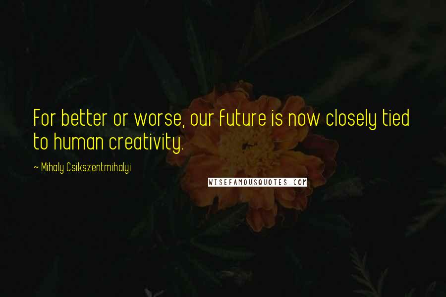 Mihaly Csikszentmihalyi Quotes: For better or worse, our future is now closely tied to human creativity.
