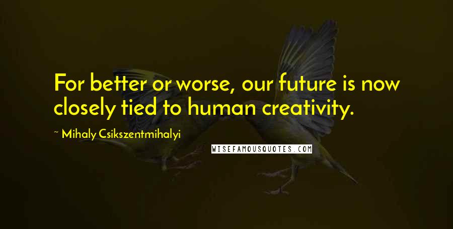 Mihaly Csikszentmihalyi Quotes: For better or worse, our future is now closely tied to human creativity.