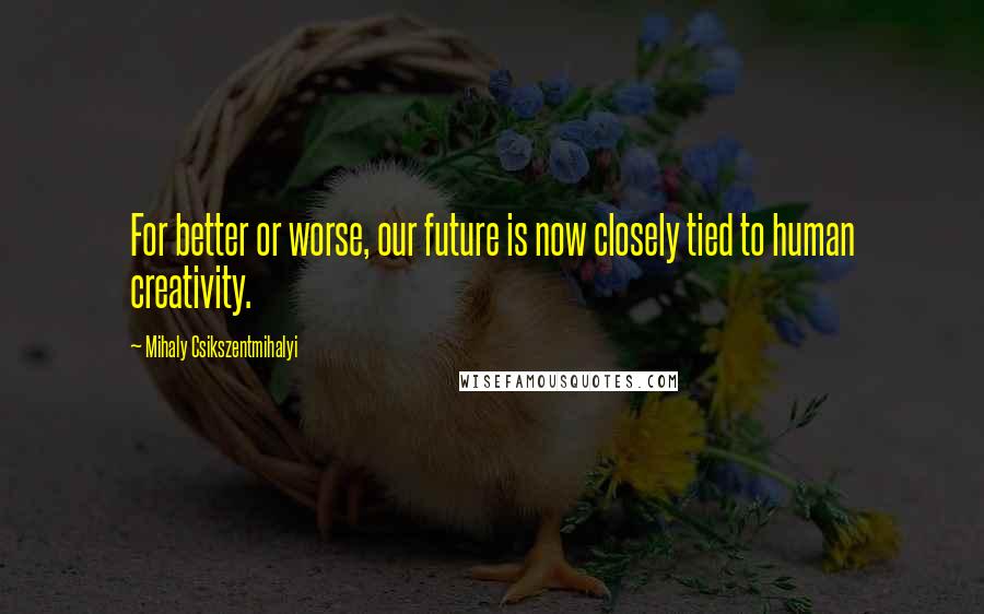 Mihaly Csikszentmihalyi Quotes: For better or worse, our future is now closely tied to human creativity.