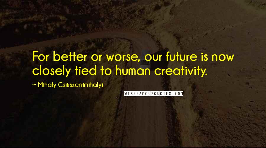 Mihaly Csikszentmihalyi Quotes: For better or worse, our future is now closely tied to human creativity.