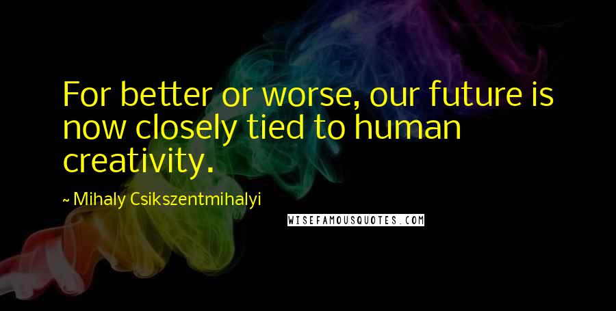 Mihaly Csikszentmihalyi Quotes: For better or worse, our future is now closely tied to human creativity.